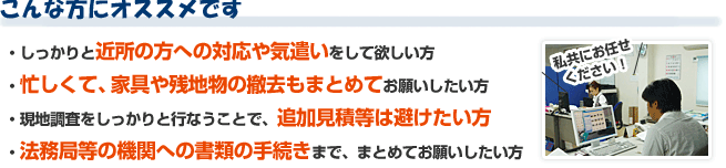 こんな方にオススメです!しっかりと近所の方への対応や気遣いをして欲しい方!忙しくて、家具や残地物の撤去もまとめてお願いしたい方!・現地調査をしっかりと行なうことで、追加見積等は避けたい方!法務局等の機関への書類の手続きまで、まとめてお願いしたい方!